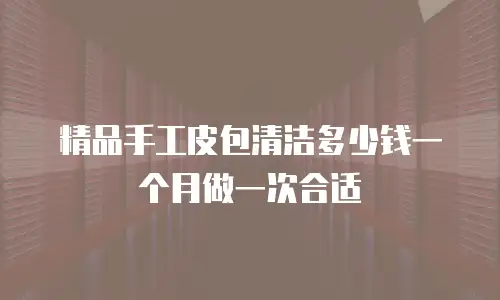 精品手工皮包清洁多少钱一个月做一次合适