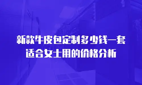 新款牛皮包定制多少钱一套适合女士用的价格分析