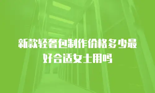 新款轻奢包制作价格多少最好合适女士用吗