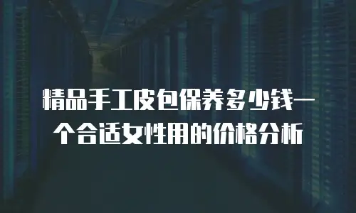 精品手工皮包保养多少钱一个合适女性用的价格分析
