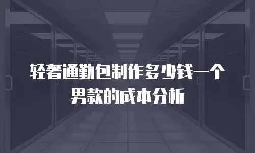 轻奢通勤包制作多少钱一个男款的成本分析