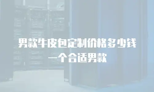 男款牛皮包定制价格多少钱一个合适男款