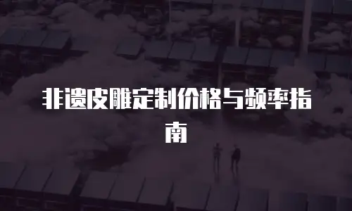 非遗皮雕定制价格与频率指南