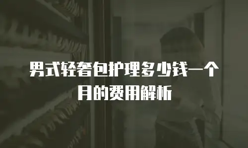 男式轻奢包护理多少钱一个月的费用解析