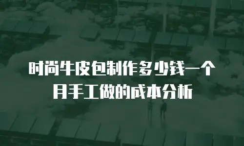 时尚牛皮包制作多少钱一个月手工做的成本分析