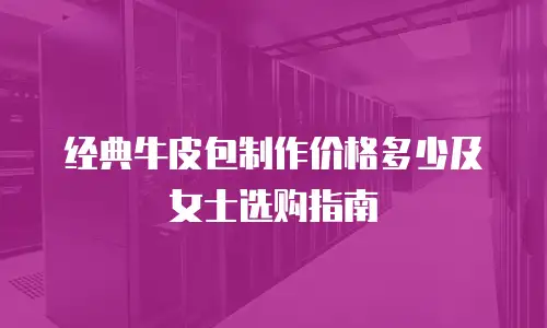 经典牛皮包制作价格多少及女士选购指南