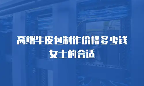 高端牛皮包制作价格多少钱女士的合适