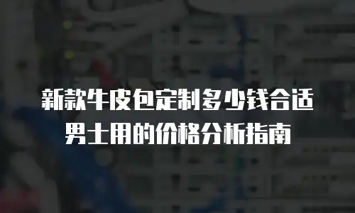 新款牛皮包定制多少钱合适男士用的价格分析指南