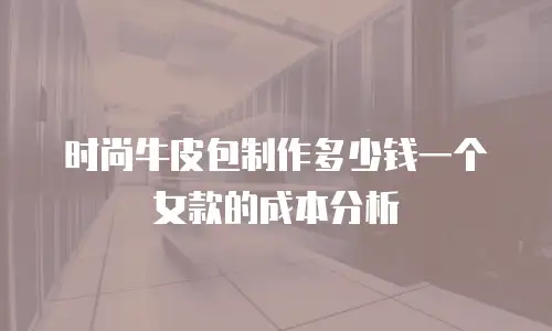 时尚牛皮包制作多少钱一个女款的成本分析