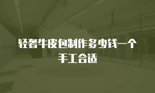 轻奢牛皮包制作多少钱一个手工合适