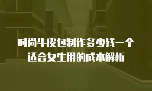 时尚牛皮包制作多少钱一个适合女生用的成本解析