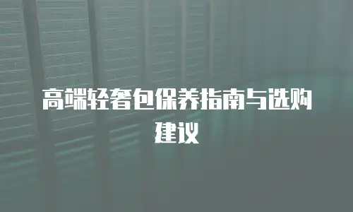 高端轻奢包保养指南与选购建议