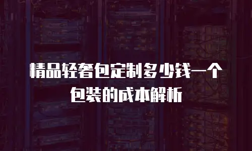 精品轻奢包定制多少钱一个包装的成本解析
