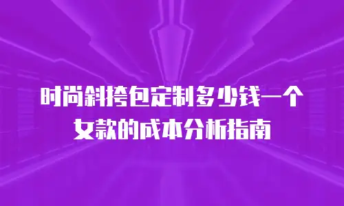 时尚斜挎包定制多少钱一个女款的成本分析指南