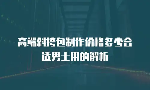高端斜挎包制作价格多少合适男士用的解析