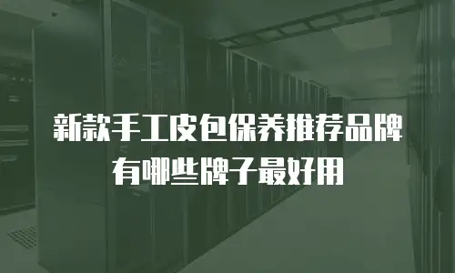 新款手工皮包保养推荐品牌有哪些牌子最好用