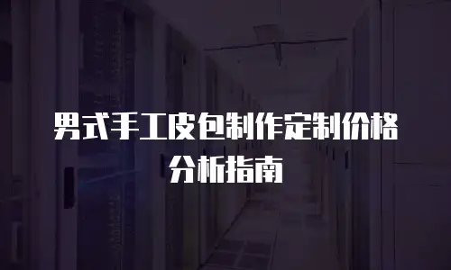 男式手工皮包制作定制价格分析指南