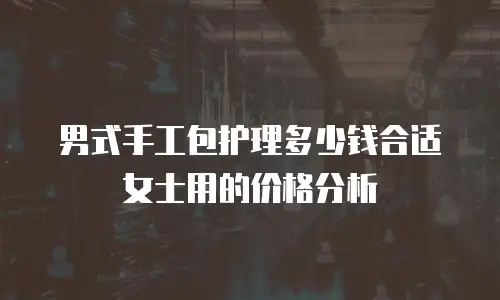 男式手工包护理多少钱合适女士用的价格分析