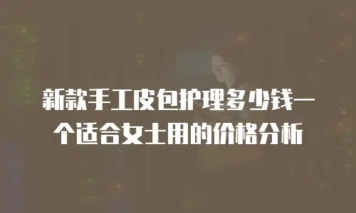 新款手工皮包护理多少钱一个适合女士用的价格分析