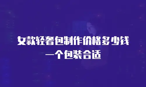 女款轻奢包制作价格多少钱一个包装合适