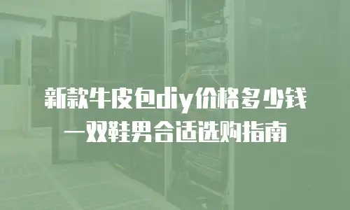 新款牛皮包diy价格多少钱一双鞋男合适选购指南