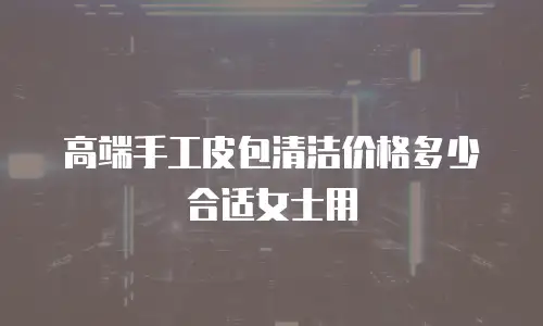 高端手工皮包清洁价格多少合适女士用