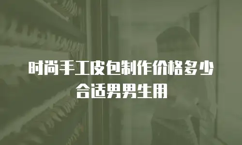 时尚手工皮包制作价格多少合适男男生用