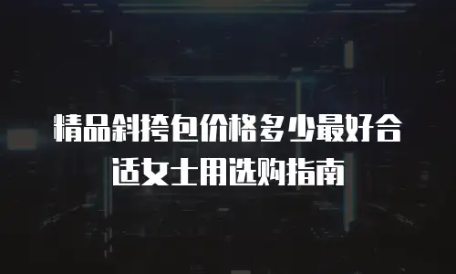 精品斜挎包价格多少最好合适女士用选购指南