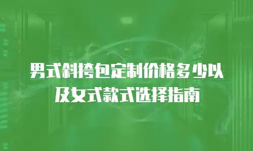 男式斜挎包定制价格多少以及女式款式选择指南