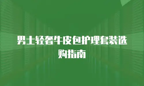 男士轻奢牛皮包护理套装选购指南