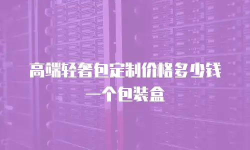 高端轻奢包定制价格多少钱一个包装盒