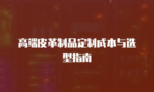 高端皮革制品定制成本与选型指南