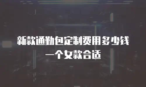 新款通勤包定制费用多少钱一个女款合适