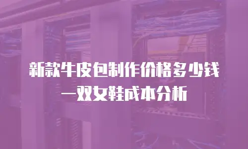 新款牛皮包制作价格多少钱一双女鞋成本分析