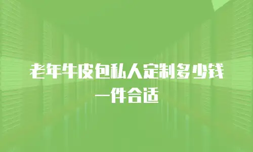 老年牛皮包私人定制多少钱一件合适