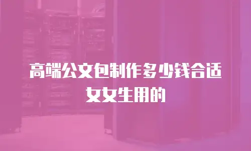 高端公文包制作多少钱合适女女生用的