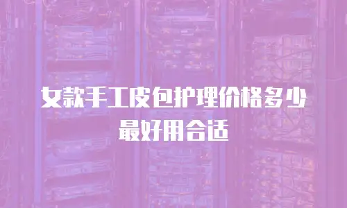 女款手工皮包护理价格多少最好用合适
