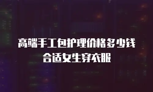 高端手工包护理价格多少钱合适女生穿衣服