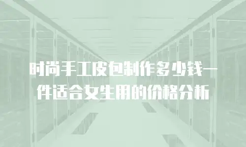 时尚手工皮包制作多少钱一件适合女生用的价格分析