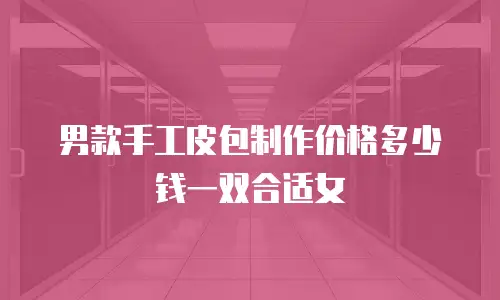 男款手工皮包制作价格多少钱一双合适女