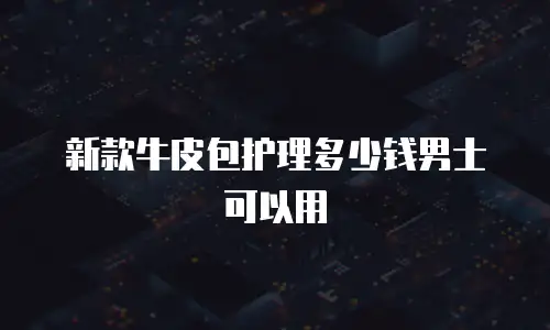 新款牛皮包护理多少钱男士可以用