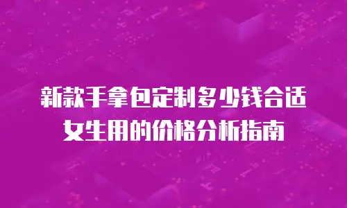 新款手拿包定制多少钱合适女生用的价格分析指南