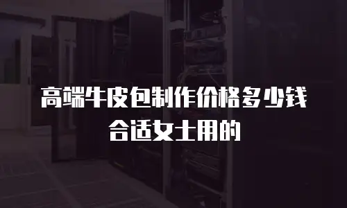 高端牛皮包制作价格多少钱合适女士用的