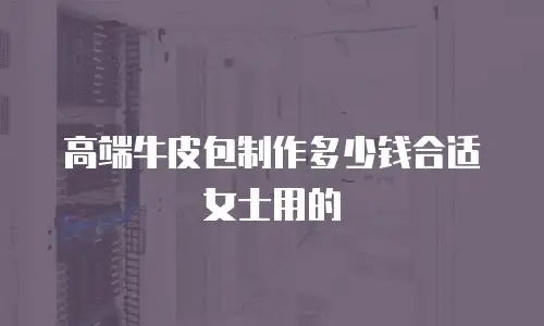 高端牛皮包制作多少钱合适女士用的