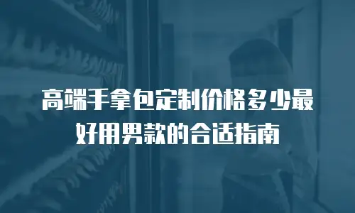 高端手拿包定制价格多少最好用男款的合适指南