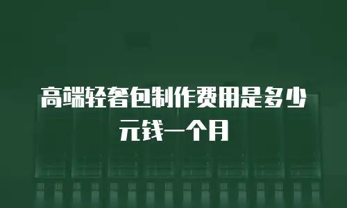 高端轻奢包制作费用是多少元钱一个月