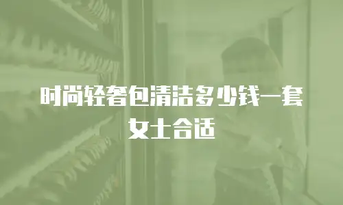 时尚轻奢包清洁多少钱一套女士合适