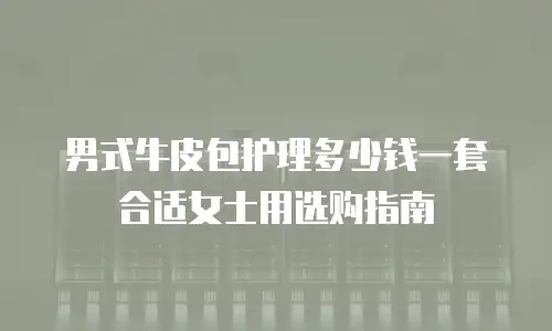 男式牛皮包护理多少钱一套合适女士用选购指南