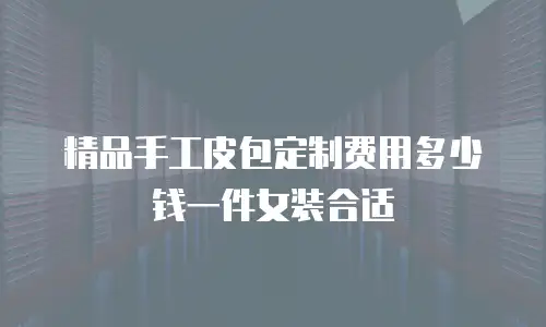 精品手工皮包定制费用多少钱一件女装合适