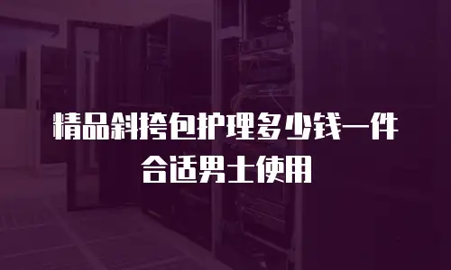 精品斜挎包护理多少钱一件合适男士使用